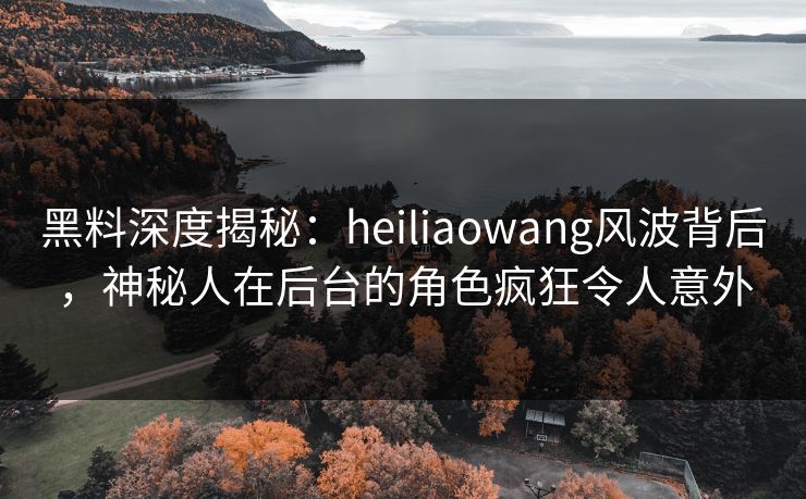 黑料深度揭秘：heiliaowang风波背后，神秘人在后台的角色疯狂令人意外