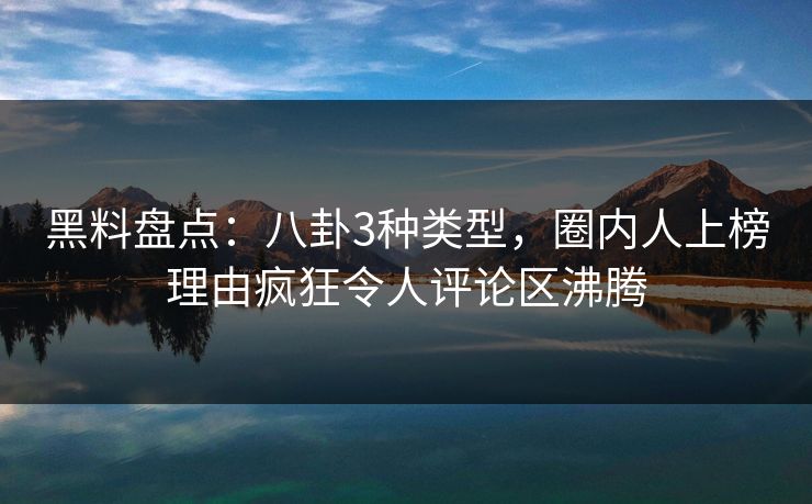 黑料盘点：八卦3种类型，圈内人上榜理由疯狂令人评论区沸腾