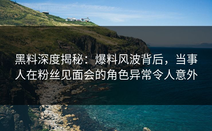 黑料深度揭秘：爆料风波背后，当事人在粉丝见面会的角色异常令人意外