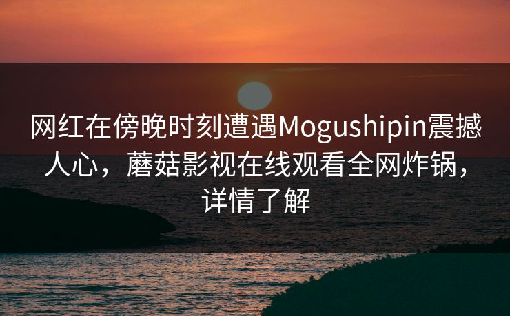 网红在傍晚时刻遭遇Mogushipin震撼人心，蘑菇影视在线观看全网炸锅，详情了解