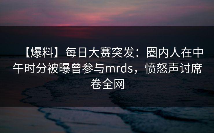 【爆料】每日大赛突发：圈内人在中午时分被曝曾参与mrds，愤怒声讨席卷全网