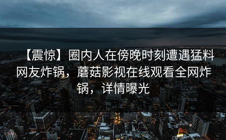 【震惊】圈内人在傍晚时刻遭遇猛料网友炸锅，蘑菇影视在线观看全网炸锅，详情曝光