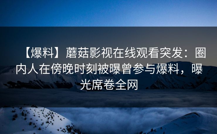 【爆料】蘑菇影视在线观看突发：圈内人在傍晚时刻被曝曾参与爆料，曝光席卷全网