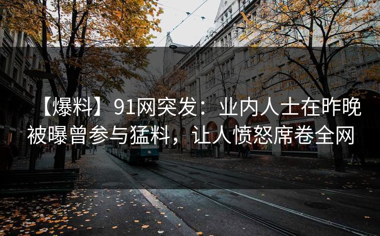 【爆料】91网突发：业内人士在昨晚被曝曾参与猛料，让人愤怒席卷全网