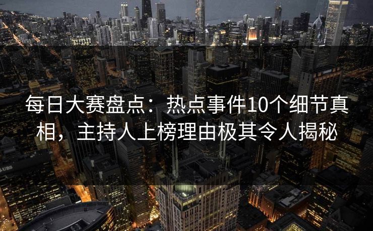 每日大赛盘点：热点事件10个细节真相，主持人上榜理由极其令人揭秘