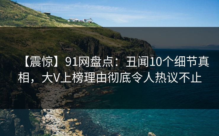 【震惊】91网盘点：丑闻10个细节真相，大V上榜理由彻底令人热议不止
