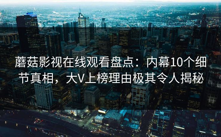 蘑菇影视在线观看盘点：内幕10个细节真相，大V上榜理由极其令人揭秘