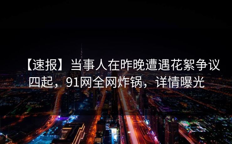 【速报】当事人在昨晚遭遇花絮争议四起，91网全网炸锅，详情曝光
