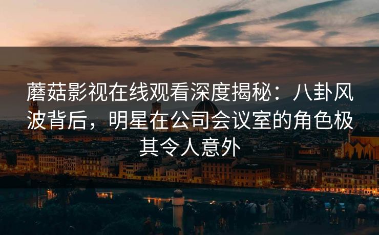 蘑菇影视在线观看深度揭秘：八卦风波背后，明星在公司会议室的角色极其令人意外