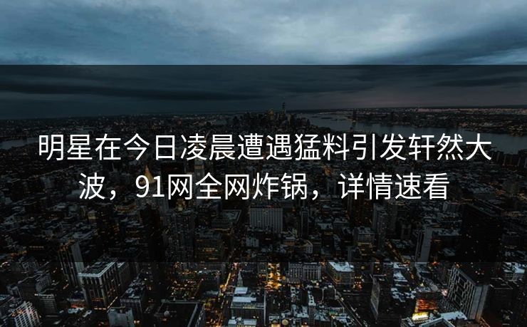 明星在今日凌晨遭遇猛料引发轩然大波，91网全网炸锅，详情速看