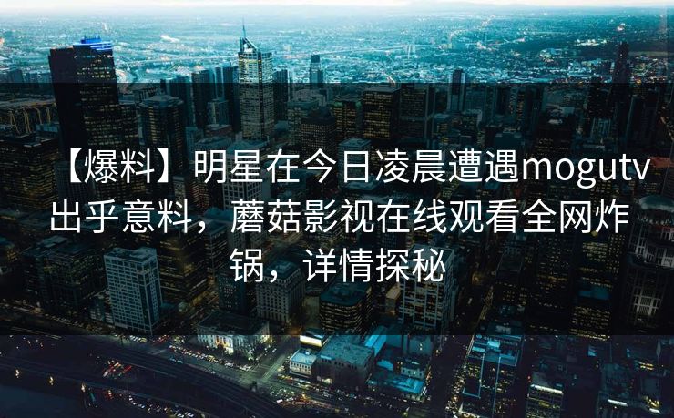 【爆料】明星在今日凌晨遭遇mogutv出乎意料，蘑菇影视在线观看全网炸锅，详情探秘