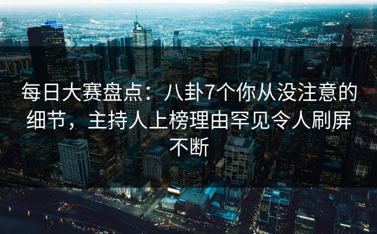 每日大赛盘点：八卦7个你从没注意的细节，主持人上榜理由罕见令人刷屏不断
