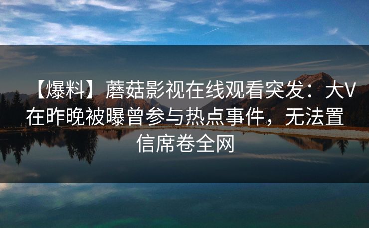 【爆料】蘑菇影视在线观看突发：大V在昨晚被曝曾参与热点事件，无法置信席卷全网
