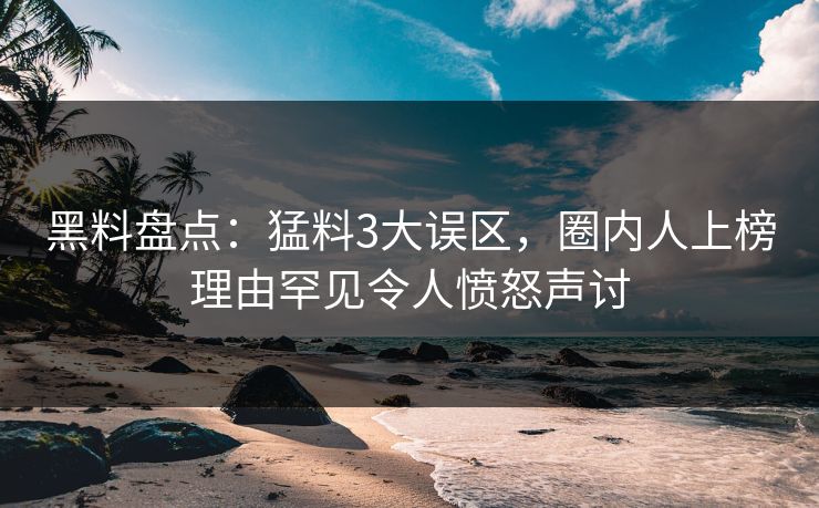 黑料盘点：猛料3大误区，圈内人上榜理由罕见令人愤怒声讨