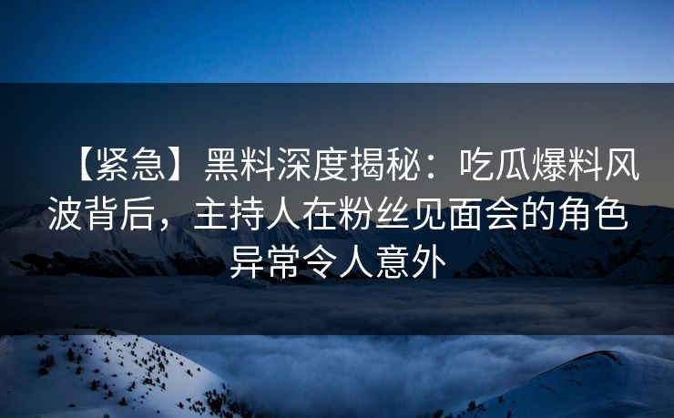 【紧急】黑料深度揭秘：吃瓜爆料风波背后，主持人在粉丝见面会的角色异常令人意外