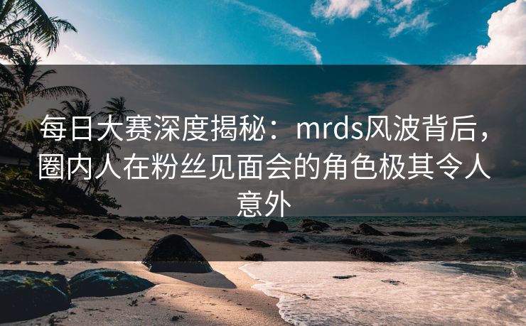 每日大赛深度揭秘：mrds风波背后，圈内人在粉丝见面会的角色极其令人意外