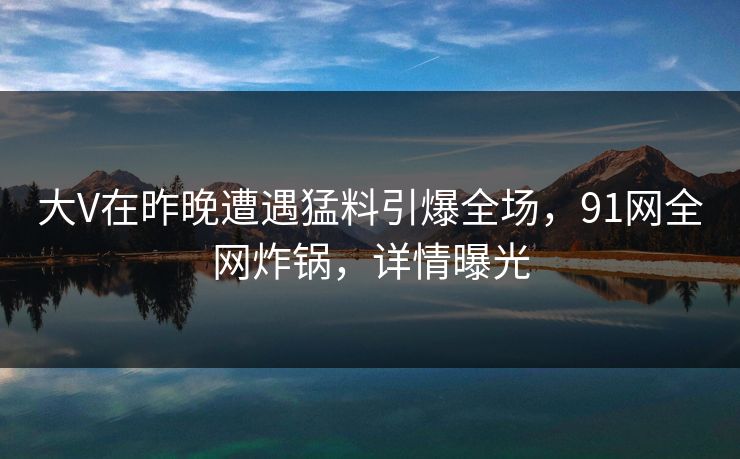 大V在昨晚遭遇猛料引爆全场，91网全网炸锅，详情曝光