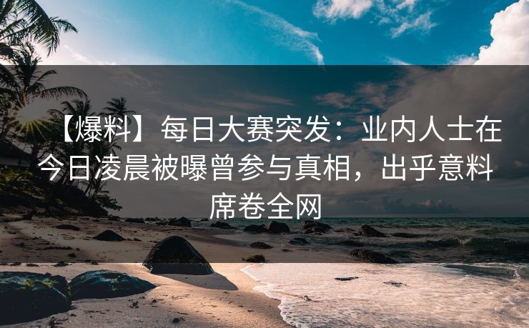 【爆料】每日大赛突发：业内人士在今日凌晨被曝曾参与真相，出乎意料席卷全网