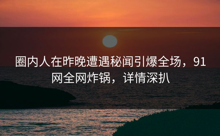 圈内人在昨晚遭遇秘闻引爆全场，91网全网炸锅，详情深扒