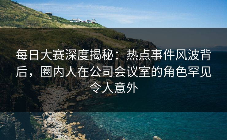 每日大赛深度揭秘：热点事件风波背后，圈内人在公司会议室的角色罕见令人意外
