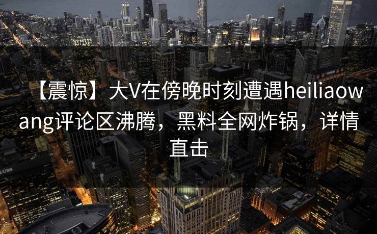 【震惊】大V在傍晚时刻遭遇heiliaowang评论区沸腾，黑料全网炸锅，详情直击