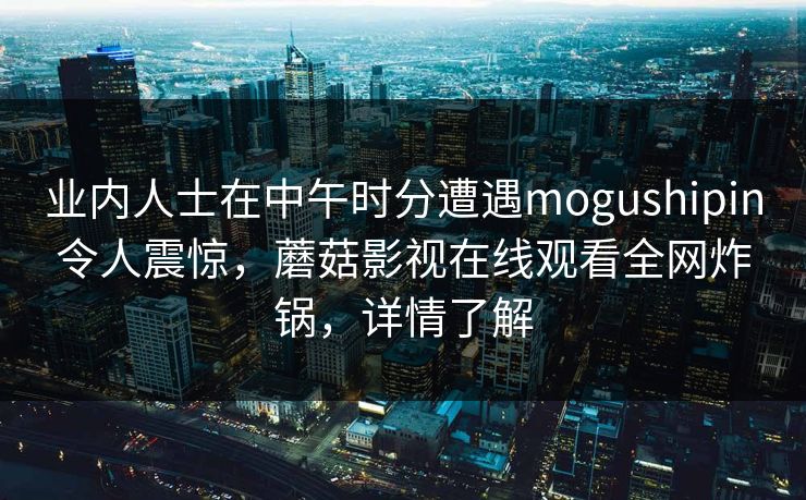 业内人士在中午时分遭遇mogushipin令人震惊，蘑菇影视在线观看全网炸锅，详情了解