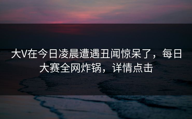 大V在今日凌晨遭遇丑闻惊呆了，每日大赛全网炸锅，详情点击