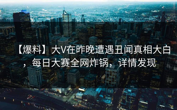 【爆料】大V在昨晚遭遇丑闻真相大白，每日大赛全网炸锅，详情发现