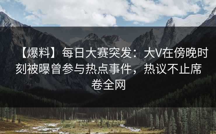【爆料】每日大赛突发：大V在傍晚时刻被曝曾参与热点事件，热议不止席卷全网