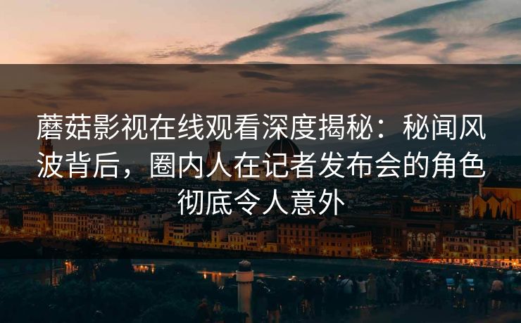 蘑菇影视在线观看深度揭秘：秘闻风波背后，圈内人在记者发布会的角色彻底令人意外