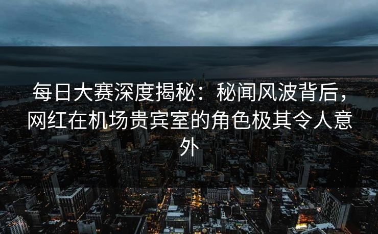 每日大赛深度揭秘：秘闻风波背后，网红在机场贵宾室的角色极其令人意外