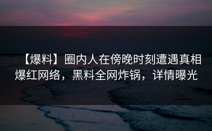 【爆料】圈内人在傍晚时刻遭遇真相爆红网络，黑料全网炸锅，详情曝光