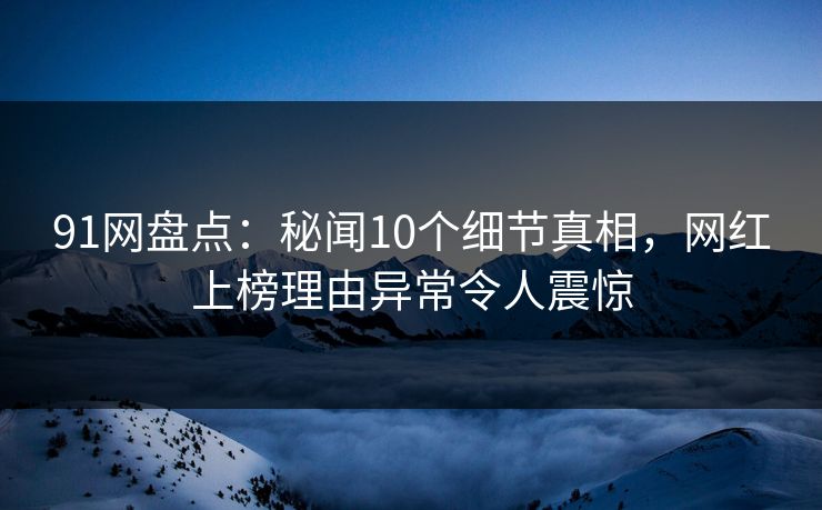 91网盘点：秘闻10个细节真相，网红上榜理由异常令人震惊