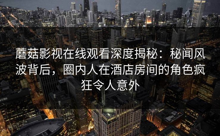蘑菇影视在线观看深度揭秘：秘闻风波背后，圈内人在酒店房间的角色疯狂令人意外