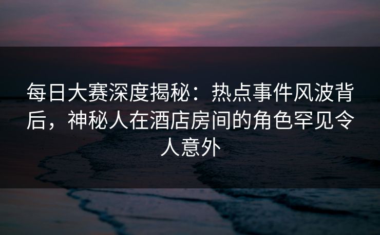每日大赛深度揭秘：热点事件风波背后，神秘人在酒店房间的角色罕见令人意外