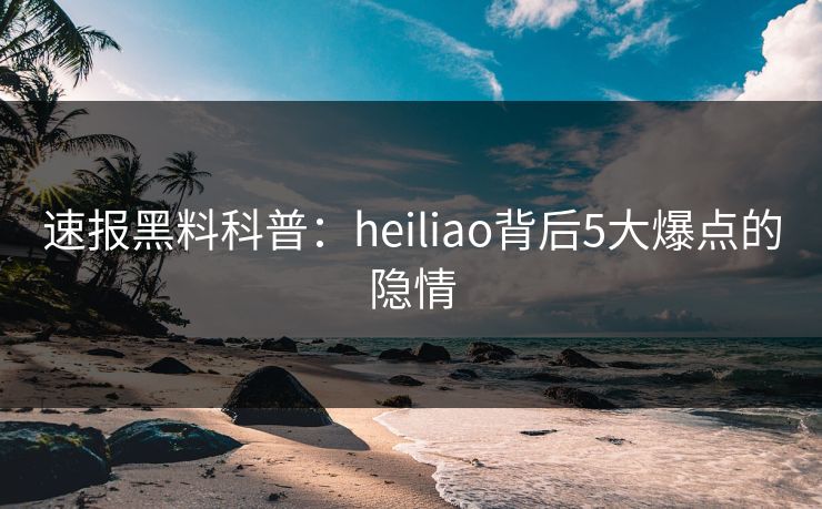 速报黑料科普：heiliao背后5大爆点的隐情