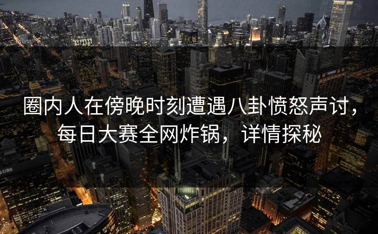 圈内人在傍晚时刻遭遇八卦愤怒声讨，每日大赛全网炸锅，详情探秘