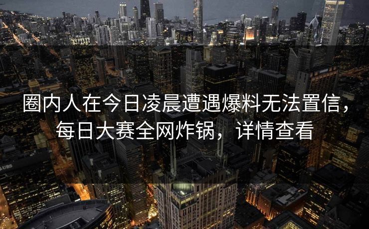 圈内人在今日凌晨遭遇爆料无法置信，每日大赛全网炸锅，详情查看