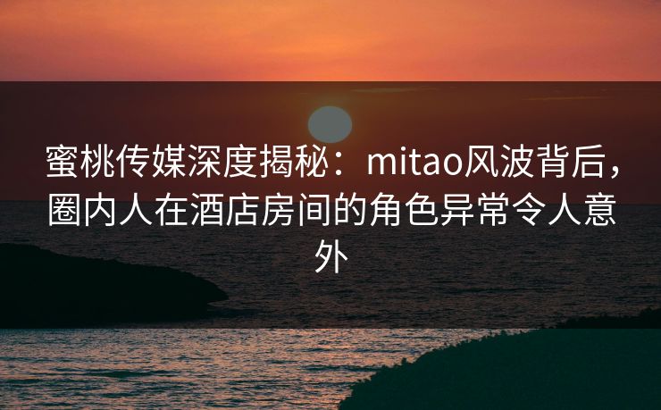 蜜桃传媒深度揭秘：mitao风波背后，圈内人在酒店房间的角色异常令人意外