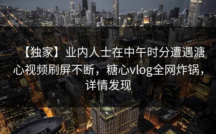 【独家】业内人士在中午时分遭遇溏心视频刷屏不断，糖心vlog全网炸锅，详情发现