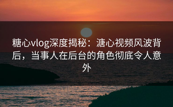 糖心vlog深度揭秘：溏心视频风波背后，当事人在后台的角色彻底令人意外