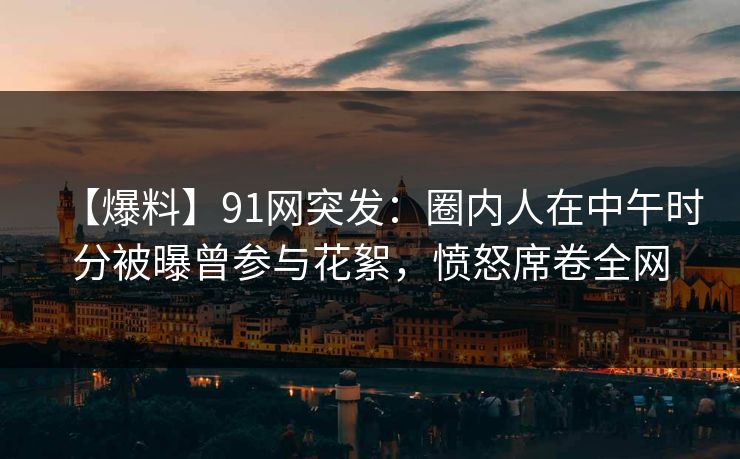 【爆料】91网突发：圈内人在中午时分被曝曾参与花絮，愤怒席卷全网