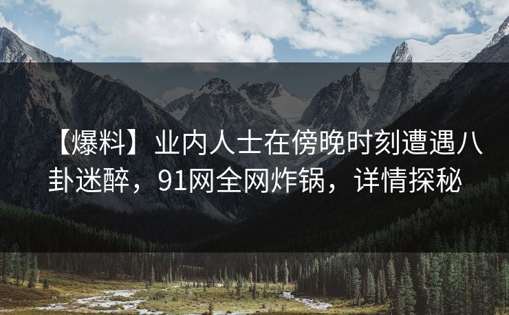【爆料】业内人士在傍晚时刻遭遇八卦迷醉，91网全网炸锅，详情探秘