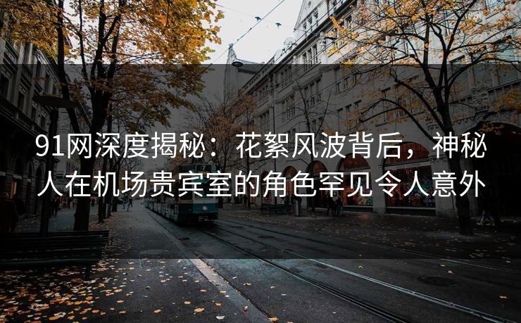 91网深度揭秘：花絮风波背后，神秘人在机场贵宾室的角色罕见令人意外