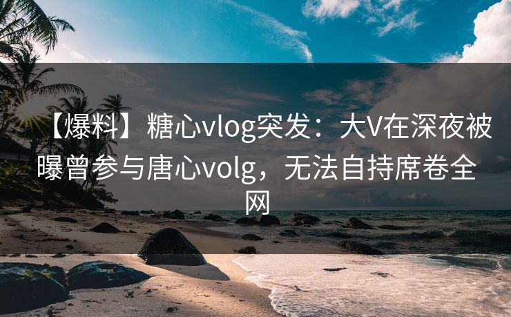 【爆料】糖心vlog突发：大V在深夜被曝曾参与唐心volg，无法自持席卷全网