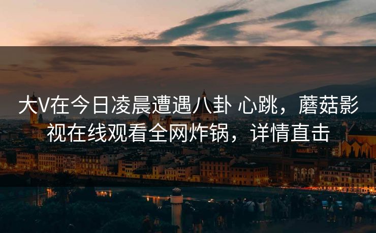 大V在今日凌晨遭遇八卦 心跳,蘑菇影视在线观看全网炸锅,详情直击 大V在今日凌晨遭遇八卦 心跳,蘑菇影视在线观看全网炸锅,详情直击