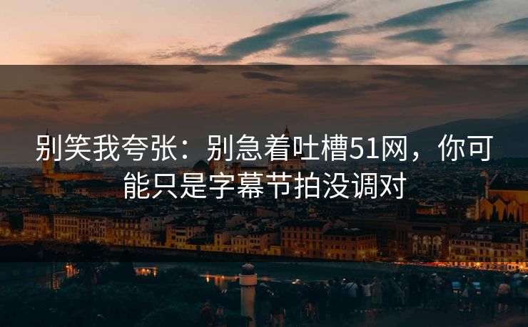 别笑我夸张：别急着吐槽51网，你可能只是字幕节拍没调对