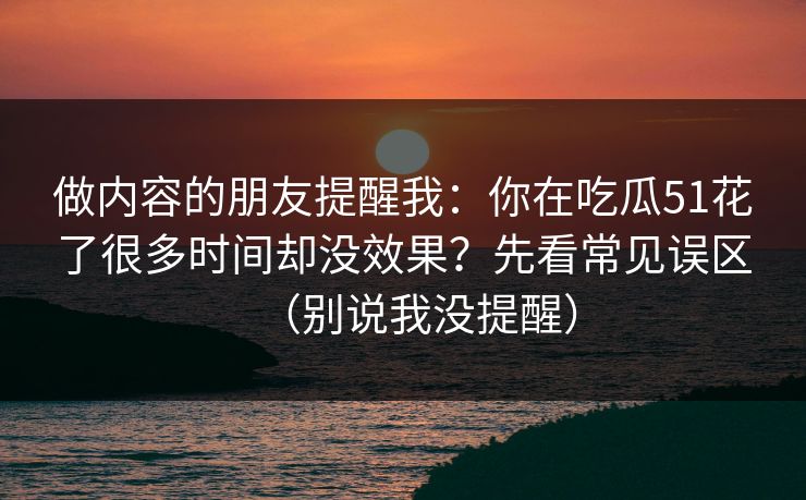 做内容的朋友提醒我:你在吃瓜51花了很多时间却没效果?先看常见误区(别说我没提醒) 做内容的朋友提醒我:你在吃瓜51花了很多时间却没效果?先看常见误区(别说我没提醒)