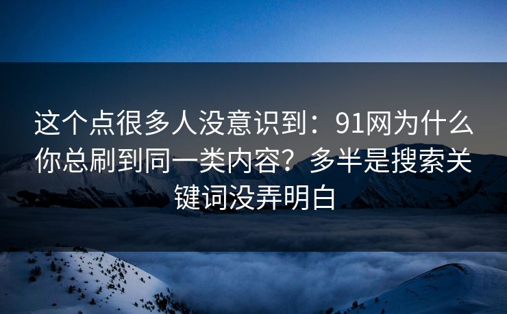 这个点很多人没意识到：91网为什么你总刷到同一类内容？多半是搜索关键词没弄明白