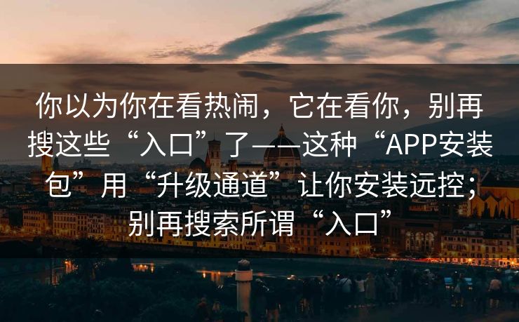 你以为你在看热闹，它在看你，别再搜这些“入口”了——这种“APP安装包”用“升级通道”让你安装远控；别再搜索所谓“入口”